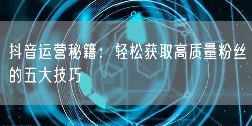 抖音运营秘籍：轻松获取高质量粉丝的五大技巧