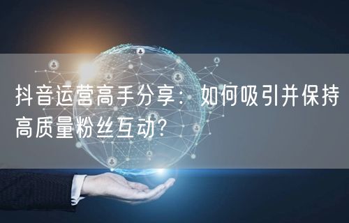 抖音运营高手分享：如何吸引并保持高质量粉丝互动？