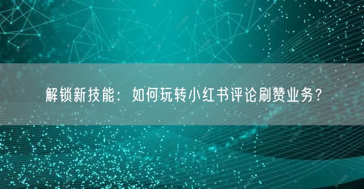 解锁新技能:如何玩转小红书评论刷赞业务?
