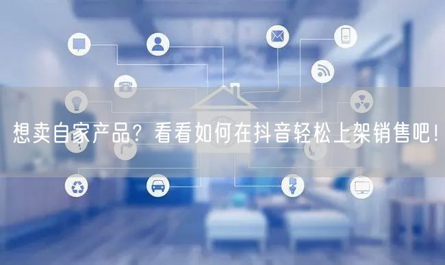 想卖自家产品?看看如何在抖音轻松上架销售吧!