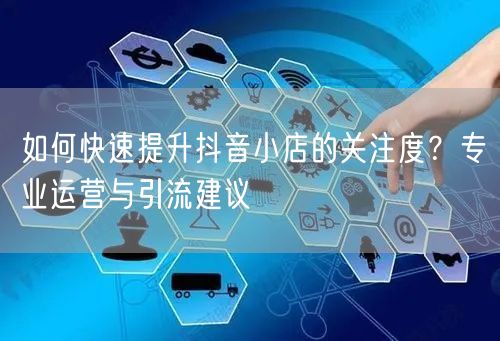 如何快速提升抖音小店的关注度?专业运营与引流建议