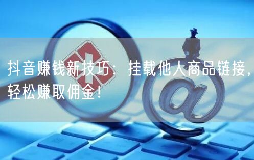 抖音赚钱新技巧:挂载他人商品链接,轻松赚取佣金!