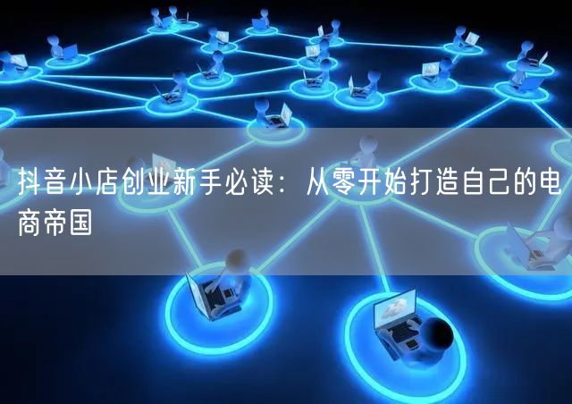 抖音小店创业新手必读:从零开始打造自己的电商帝国