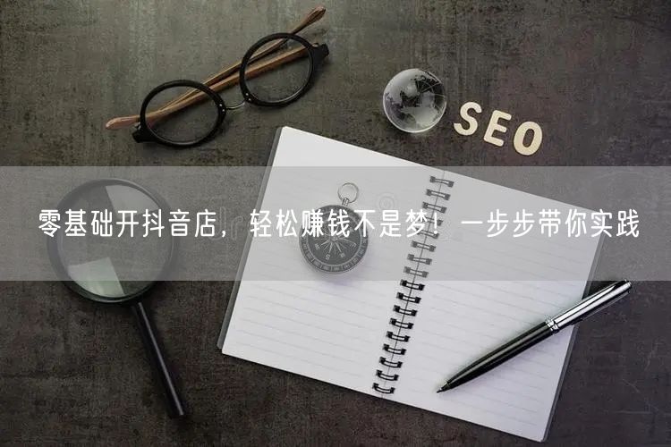 零基础开抖音店,轻松赚钱不是梦!一步步带你实践
