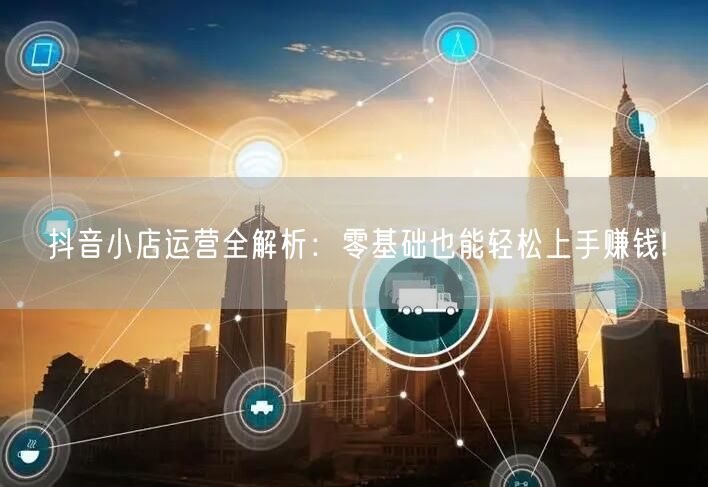 抖音小店运营全解析:零基础也能轻松上手赚钱!