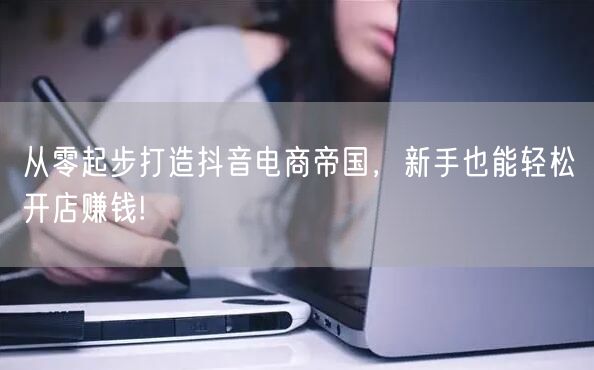 从零起步打造抖音电商帝国,新手也能轻松开店赚钱!