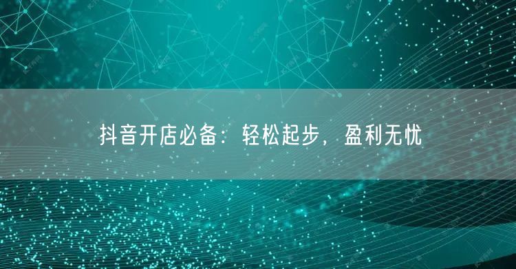 抖音开店必备:轻松起步,盈利无忧