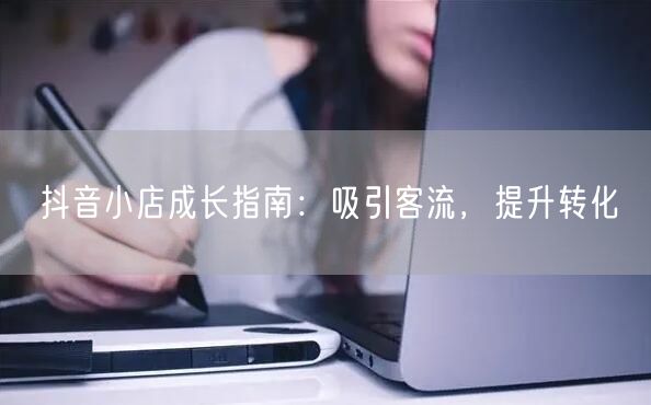 抖音小店成长指南:吸引客流,提升转化