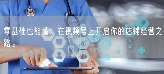 零基础也能懂:在视频号上开启你的店铺经营之路。