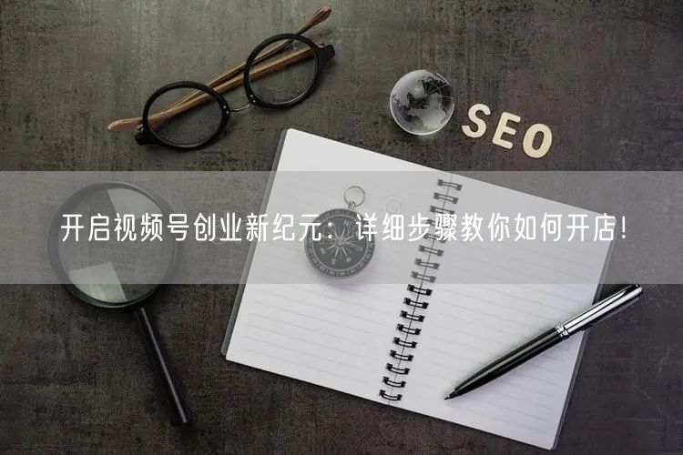 开启视频号创业新纪元:详细步骤教你如何开店!
