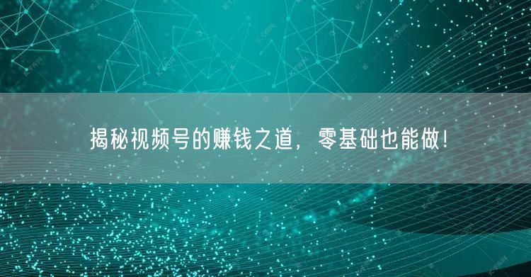 揭秘视频号的赚钱之道,零基础也能做!